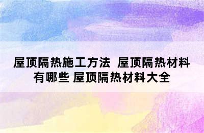 屋顶隔热施工方法  屋顶隔热材料有哪些 屋顶隔热材料大全